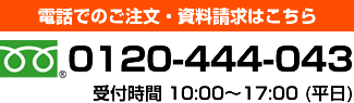 電話でのご注文・資料請求はこちら 0120-444-043 受付時間 10:00～17:00 (平日)