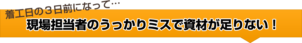 着工日の３日前になって…現場担当者のうっかりミスで資材が足りない！