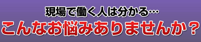 現場で働く人は分かる…こんなお悩みありませんか？