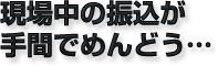 現場中の振込が手間でめんどう…