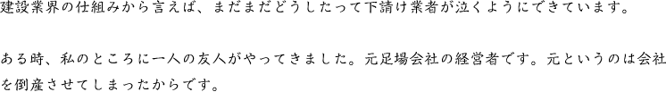 建設業界の仕組みから言えば、まだまだどうしたって下請け業者が泣くようにできています。ある時、私のところに一人の友人がやってきました。元足場会社の経営者です。元というのは会社を倒産させてしまったからです。