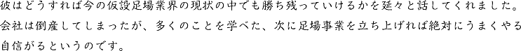 彼はどうすれば今の仮設足場業界の現状の中でも勝ち残っていけるかを延々と話してくれました。会社は倒産してしまったが、多くのことを学べた、次に足場事業を立ち上げれば絶対にうまくやる自信がるというのです。