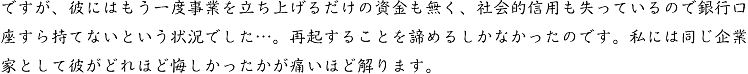 ですが、彼にはもう一度事業を立ち上げるだけの資金も無く、社会的信用も失っているので銀行口座すら持てないという状況でした…。再起することを諦めるしかなかったのです。私には同じ企業家として彼がどれほど悔しかったかが痛いほど解ります。