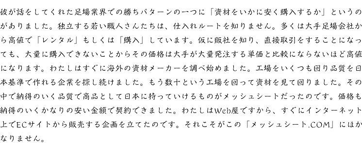 彼が話をしてくれた足場業界での勝ちパターンの一つに「資材をいかに安く購入するか」というのがありました。独立する若い職人さんたちは、仕入れルートを知りません。多くは大手足場会社から高値で「レンタル」もしくは「購入」しています。仮に販社を知り、直接取引をすることになっても、大量に購入できないことからその価格は大手が大量発注する単価と比較にならないほど高値になります。わたしはすぐに海外の資材メーカーを調べ始めました。工場をいくつも回り品質を日本基準で作れる企業を探し続けました。もう数十という工場を回って資材を見て回りました。その中で納得のいく品質で商品として日本に持っていけるものがメッシュシートだったのです。価格も納得のいくかなりの安い金額で契約できました。わたしはWeb屋ですから、すぐにインターネット上でECサイトから販売する企画を立てたのです。それこそがこの「メッシュシート.COM」にほかなりません。