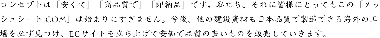 コンセプトは「安くて」「高品質で」「即納品」です。私たち、それに皆様にとってもこの「メッシュシート.COM」は始まりにすぎません。今後、他の建設資材も日本品質で製造できる海外の工場を必ず見つけ、ECサイトを立ち上げて安価で品質の良いものを販売していきます。