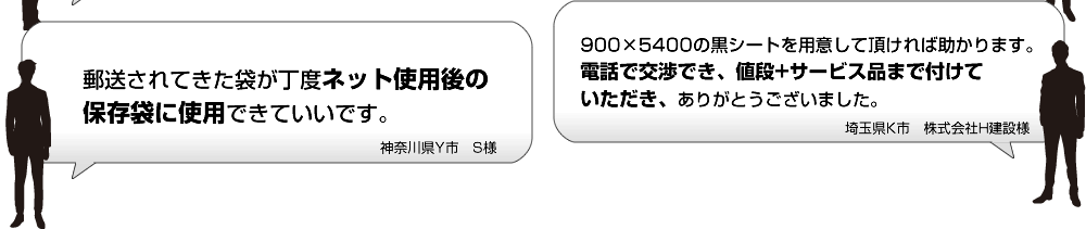 郵送されてきた袋が丁度ネット使用後の保存袋に使用できていいです。 900×5400の黒シートを用意して頂ければ助かります。電話で交渉でき、値段+サービス品まで付けていただき、ありがとうございました。